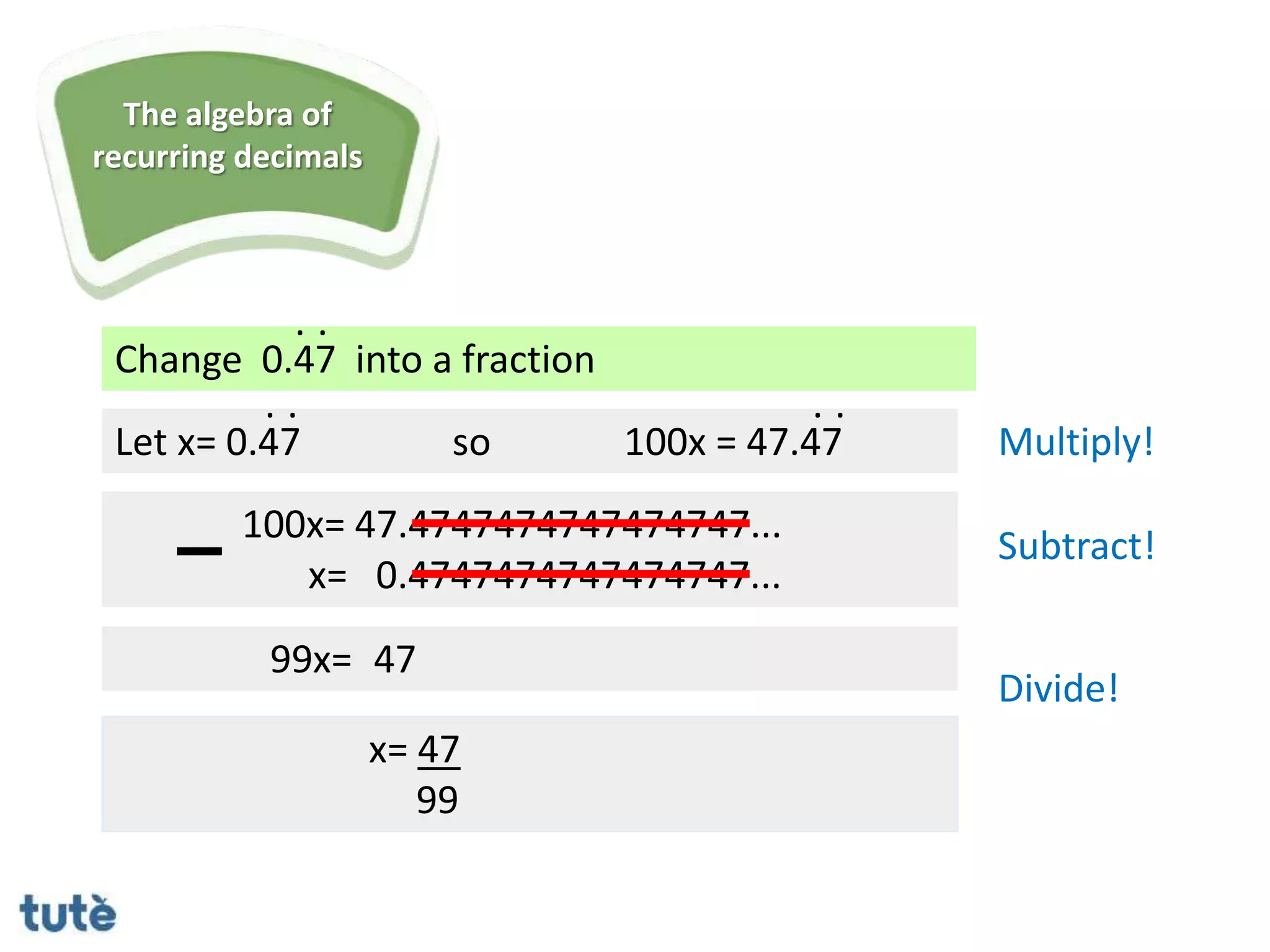 Change 0.47 into a fraction
. .
Let x= 0.47
100x= 47.4747474747474747...
x= 0.4747474747474747...
99x=
x= 47
99
. .
so 100x = 47.47
. .
Multiply!
Subtract!
Divide!
The algebra of
recurring decimals
47
 