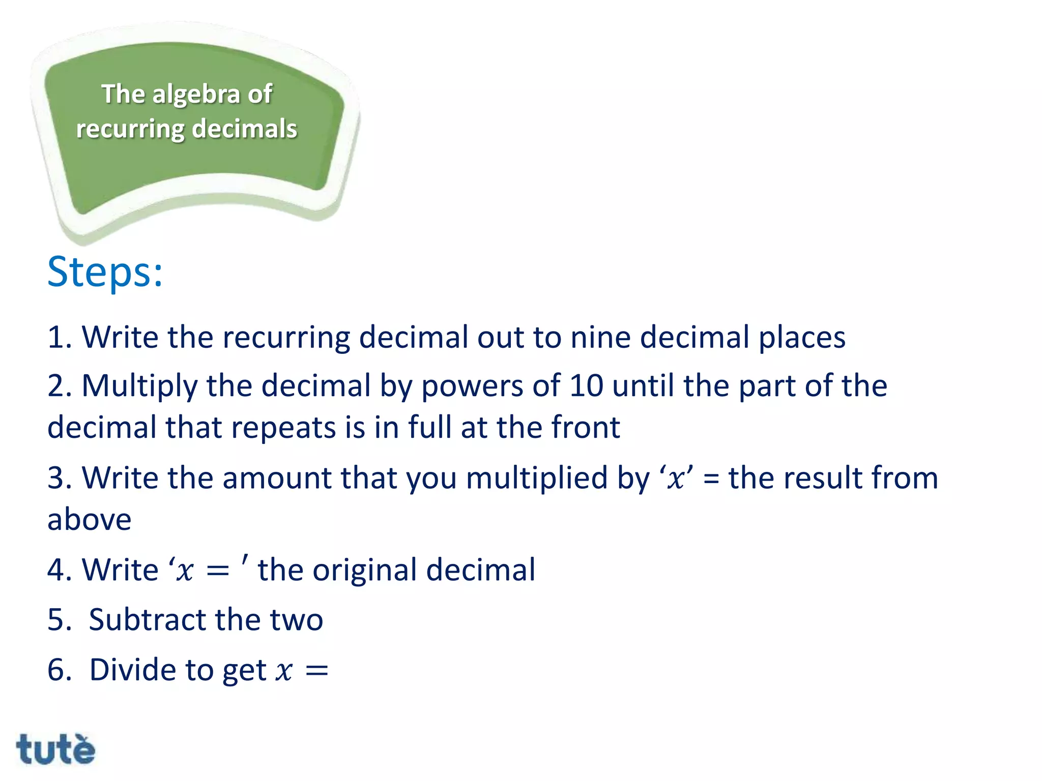 Steps:
1. Write the recurring decimal out to nine decimal places
2. Multiply the decimal by powers of 10 until the part of the
decimal that repeats is in full at the front
3. Write the amount that you multiplied by ‘𝑥’ = the result from
above
4. Write ‘𝑥 = ′ the original decimal
5. Subtract the two
6. Divide to get 𝑥 =
The algebra of
recurring decimals
 