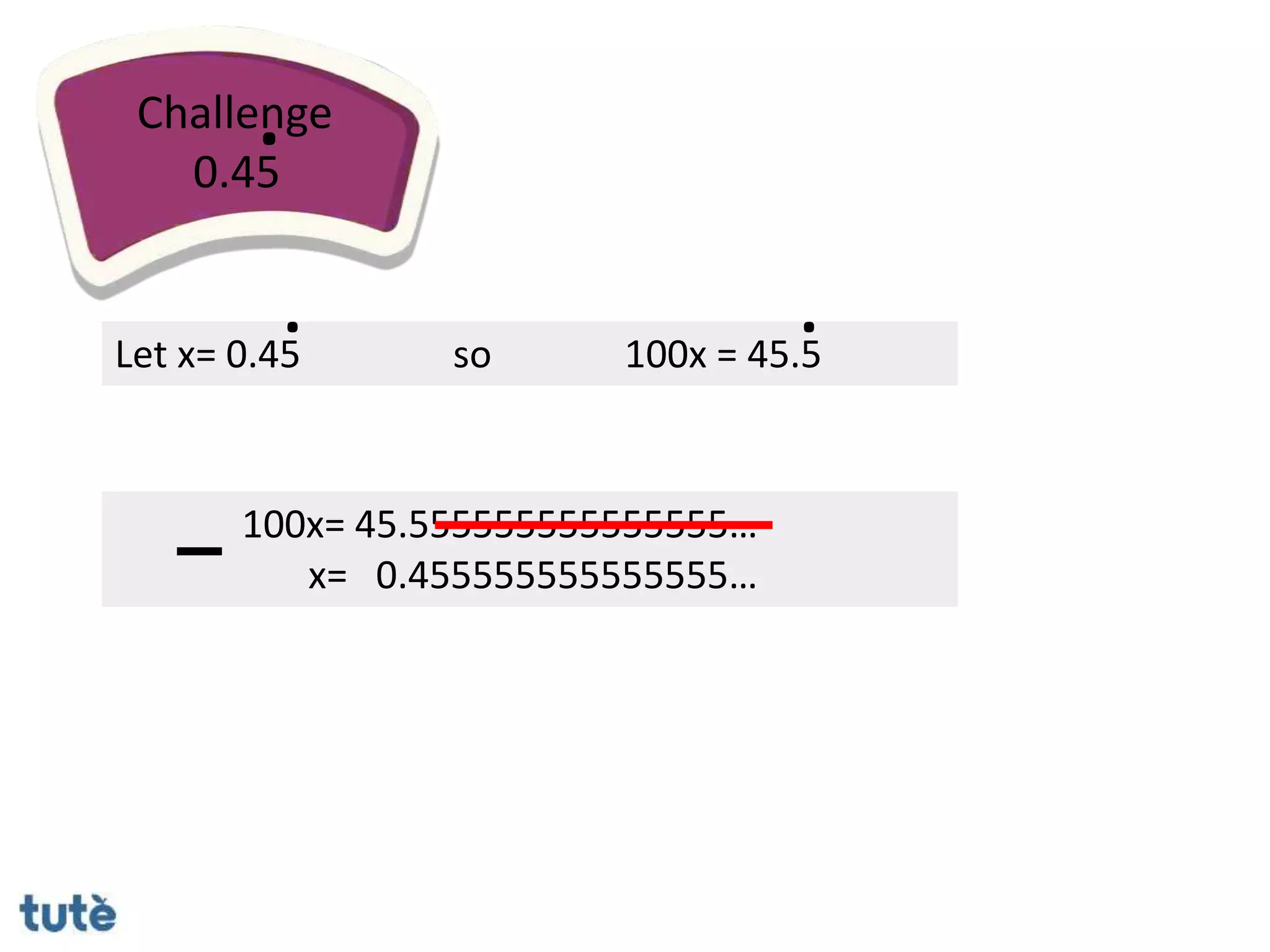 100x= 45.555555555555555…
x= 0.455555555555555…
Challenge
0.45
.
Let x= 0.45
.
so 100x = 45.5
.
 