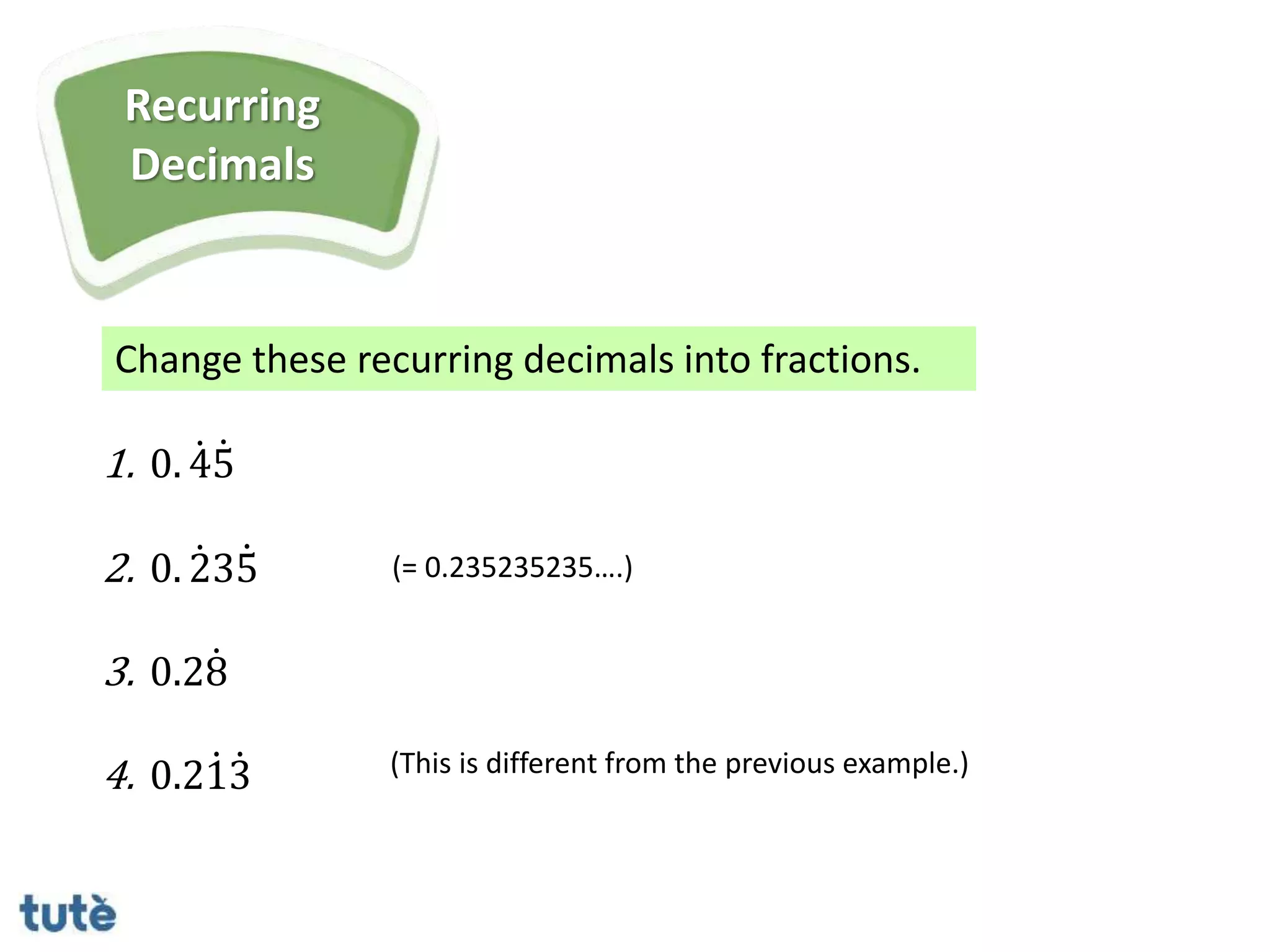Change these recurring decimals into fractions.
Recurring
Decimals
1. 0. 45
2. 0. 235
3. 0.28
4. 0.213 (This is different from the previous example.)
(= 0.235235235….)
 