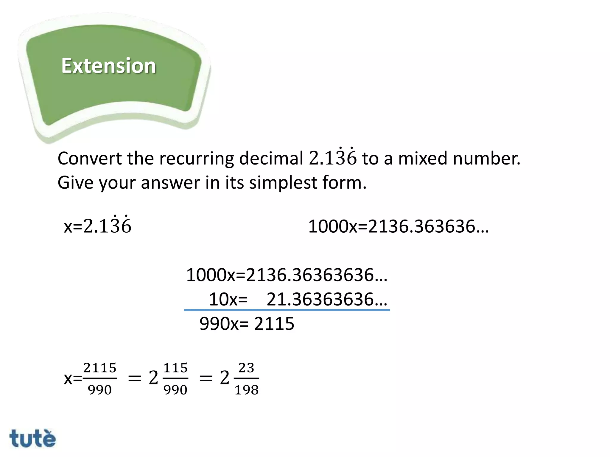 Extension
Convert the recurring decimal 2.136 to a mixed number.
Give your answer in its simplest form.
x=2.136 1000x=2136.363636…
1000x=2136.36363636…
10x= 21.36363636…
990x= 2115
x=
2115
990
= 2
115
990
= 2
23
198
 