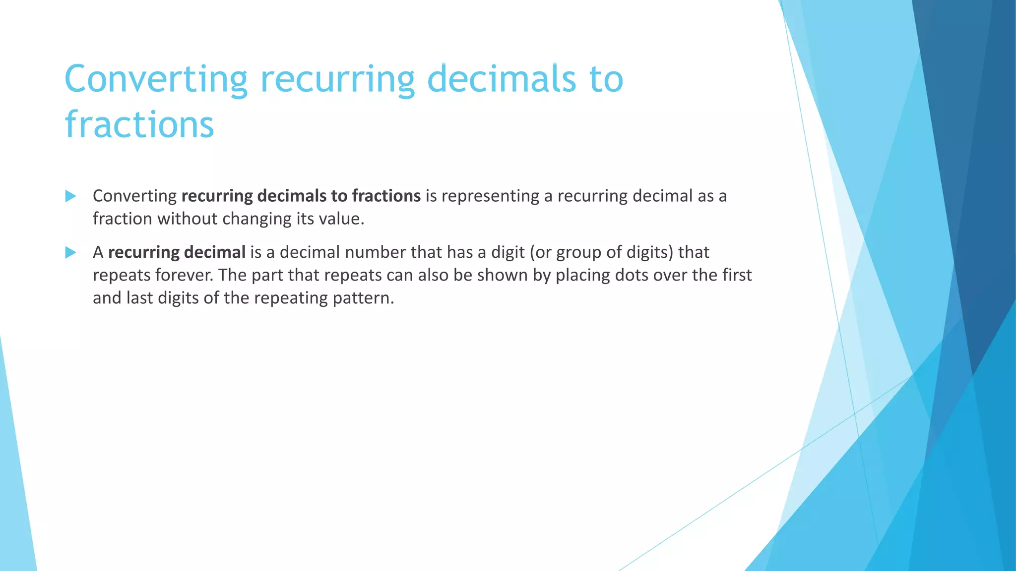 Converting recurring decimals to
fractions
Converting recurring decimals to fractions is representing a recurring decimal as a
fraction without changing its value.
A recurring decimal is a decimal number that has a digit (or group of digits) that
repeats forever. The part that repeats can also be shown by placing dots over the first
and last digits of the repeating pattern.