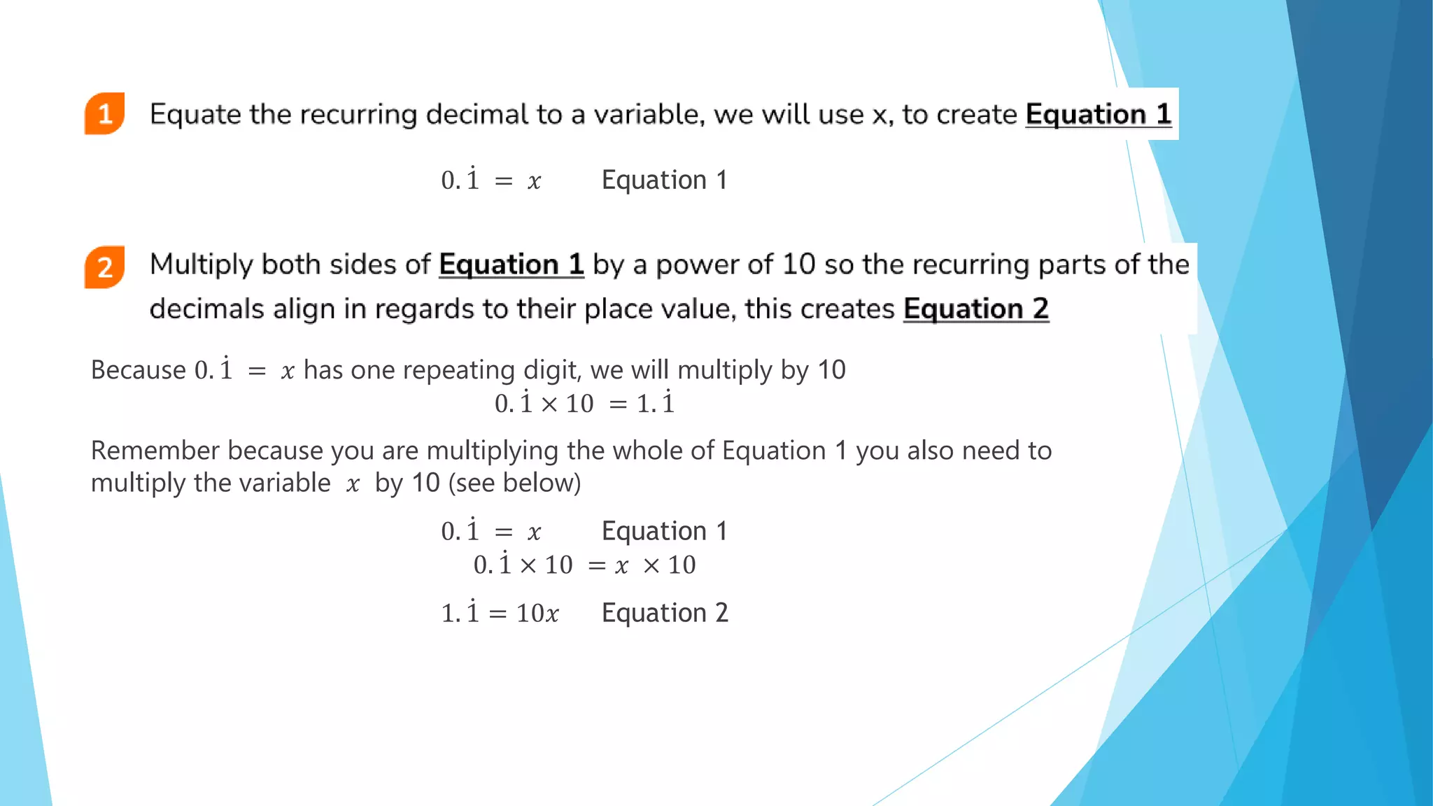 0. 1 = 𝑥 Equation 1
Because 0. 1 = 𝑥 has one repeating digit, we will multiply by 10
0. 1 × 10 = 1. 1
Remember because you are multiplying the whole of Equation 1 you also need to
multiply the variable 𝑥 by 10 (see below)
0. 1 = 𝑥 Equation 1
0. 1 × 10 = 𝑥 × 10
1. 1 = 10𝑥 Equation 2