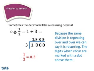 Fraction to decimal
Sometimes the decimal will be a recurring decimal
3 1. 0 0 0
0.3 3 3
e.g.
1
3
= 1 ÷ 3 = Because the same
division is repeating
over and over we can
say it is recurring. The
digits which recur are
marked with a dot
above them.
1
3
= 0. 3
 