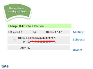 Change 0.47 into a fraction
. .
Let x= 0.47
100x= 47.4747474747474747...
x= 0.4747474747474747...
99x= 47
. .
so 100x = 47.47
. .
Multiply!
Subtract!
Divide!
The algebra of
recurring decimals
 