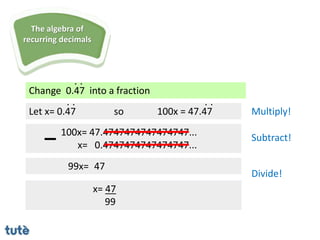 Change 0.47 into a fraction
. .
Let x= 0.47
100x= 47.4747474747474747...
x= 0.4747474747474747...
99x=
x= 47
99
. .
so 100x = 47.47
. .
Multiply!
Subtract!
Divide!
The algebra of
recurring decimals
47
 