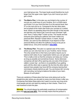 Recurring Income Secrets
Recurring Income Secrets - 10 -
your total group size. The lower levels would therefore be much
larger than the upper ones. Again if you don’t recruit you don’t
get a check.
(c) The Matrix Plan. In this plan you are limited to the number of
recruits you could have on your frontline. So in a 3 X 5 matrix
you’ll have 3 on your front line then 9 on the second level, then
27 on the next and so on. Compared to the two other plans
we’ve looked at the matrix plan limits your success to a certain
level. What’s so appealing about this plan though is that recruits
are told they only need to get 3 and are even promised “spill-
over” from a “heavy hitter” in their up line. The results are that
everyone joins looking for spillover and never makes any
personal effort. Results? Certain failure. A matrix, though
limited, can work but the distributors must depend on their
personal efforts and allow the spillover (if any) to be just an
added bonus. One prime example is SOLOBIS.
(d) The Binary Plan. This plan is a special case of the matrix
where you can only have two on your frontline, hence ‘binary’.
The only caveat here is that many such plans require you to
balance both sides of your organization before you can get paid.
This is really a trick so that the company can keep your money
as long as possible and sometimes forever. Some dishonest
companies will start off by opening only one side of the binary—
called a ‘power leg’—as there is no possibility of you getting
paid until the other side is opened. By the time the other side is
opened many people may have left the company leaving their
commission checks behind as well. You are forever left, not only
with recruiting, but trying to balance the sides of your team.
Beware of such plans!
There are variations of these plans that have come along such as the
straight-line plan where you are paid on every one that comes in after you.
Companies that follow these plans don’t seem to survive very long since
most people just join and stand by waiting on their checks. There is no
real incentive to work the plan.
Warning: You should always be particularly suspicious of compensation
plans that pay out over 60%. This normally means that the product is
 