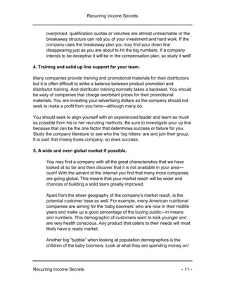 Recurring Income Secrets
Recurring Income Secrets - 11 -
overpriced, qualification quotas or volumes are almost unreachable or the
breakaway structure can rob you of your investment and hard work. If the
company uses the breakaway plan you may find your down line
disappearing just as you are about to hit the big numbers. If a company
intends to be deceptive it will be in the compensation plan; so study it well!
4. Training and solid up line support for your team.
Many companies provide training and promotional materials for their distributors
but it is often difficult to strike a balance between product promotion and
distributor training. And distributor training normally takes a backseat. You should
be wary of companies that charge exorbitant prices for their promotional
materials. You are investing your advertising dollars so the company should not
seek to make a profit from you here—although many do.
You should seek to align yourself with an experienced leader and learn as much
as possible from his or her recruiting methods. Be sure to investigate your up line
because that can be the one factor that determines success or failure for you.
Study the company literature to see who the ‘big hitters’ are and join their group.
It is said that misery loves company; so does success.
5. A wide and even global market if possible.
You may find a company with all the great characteristics that we have
looked at so far and then discover that it is not available in your area—
ouch! With the advent of the Internet you find that many more companies
are going global. This means that your market reach will be wider and
chances of building a solid team greatly improved.
Apart from the sheer geography of the company’s market reach, is the
potential customer base as well. For example, many American nutritional
companies are aiming for the ‘baby boomers’ who are now in their midlife
years and make up a good percentage of the buying public—in means
and numbers. This demographic of customers want to look younger and
are very health conscious. Any product that caters to their needs will most
likely have a ready market.
Another big “bubble” when looking at population demographics is the
children of the baby boomers. Look at what they are spending money on!
 