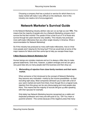 Recurring Income Secrets
Recurring Income Secrets - 12 -
Choosing a company that has a product or service for which there is no
ready market will make it very difficult on the distributor. And in this
industry one needs a lot of encouragement.
Network Marketer’s Survival Guide
In the Network Marketing industry attrition rate can run as high as over 70%. This
means that the majority of people who try a Network Marketing company don’t
survive the first few months! The upside of this is that 9 out of 10 of those who
survive through ten years become very wealthy. This industry has produced
more self-made millionaires than any other single industry in America. What a
recommendation for Network Marketing!
So if this industry has produced so many self-made millionaires, how is it that
more people aren’t staying for the long haul? First we would look at some of the
major reasons for failure and then some tips to help you escape these traps.
5 Main Reasons Network Marketers Fail
Human beings are complex creatures and so it is always a little risky to make
general statements. Over time, however, a pattern emerges and we can get a
very good idea why so many people start this business and then drop out.
1. Mishandling of rejection from close family members and their warm
market.
When someone is first introduced to the concept of Network Marketing
they become very motivated—mainly by the income possibilities—to start
recruiting right away. Most companies will teach you to start with a list of
your warm market and work from there. Even though this is a logical route,
rejection from this group can be very discouraging and most people stop
there. This means that the majority of recruits will give up after speaking
with their spouses for example.
Only lately has Network Marketing become recognized as a viable and
respected profession and many are still quick to cry, “Oh! You mean a
pyramid scheme”. This comes because of the negative press that many
 