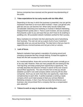 Recurring Income Secrets
Recurring Income Secrets - 13 -
famous companies have received and the general misunderstanding of
the public.
2. False expectations for too early results with too little effort.
Depending on the way in which the business is presented, one can get the
impression that there is not much effort involved. I mean, just get two who
gets two and you can become rich. When early recruits realize that
considerable networking and marketing is involved in Network Marketing,
disappointment quickly sets in. There is work involved, and any business
that presents a plan to you and says that you don’t have to do anything is
peddling a lie. All successful network marketers worked for their success.
Many marketers do not factor into their planning the cost of advertising
their business. This cost can eat up a good chunk of your investment
especially when you are just launching. The idea here is that you have to
regard this as a normal business and not just a trial run venture.
3. Lack of focus.
Network marketers have gained a reputation of jumping around and
changing companies like they change clothing. At least this applies to
those who flirt with success but never reach it.
As I mentioned before, those who survive the early years normally go on
to do very well. However, there are many people who are looking for the
‘next big thing’ and keep jumping from opportunity to opportunity. This
normally describes the behavior of those in search of the ever evasive
‘ground-floor opportunity’. The rule of thumb here is that you should
establish yourself in one solid company before venturing off into other
companies. And if you do work more than one opportunity, make them
complementary to each other. A perfect example is working a leads
company which you’ll need anyway to feed your primary Network
Marketing company. In fact, if you find any tools that enhances your
business, why not purchase from a company that has a compensation
plan attached?
4. Failure to work an easy to duplicate recruiting plan.
 