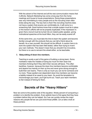 Recurring Income Secrets
Recurring Income Secrets - 14 -
With the advent of the Internet and all the new communication means that
it affords, Network Marketing has come a long way from the home
meetings and house to house presentations. Doing these presentations
was very intimidating to many people and so the recruiting chain often
broke along the way. The key here is that if the recruiting machine does
not have a system that anyone can comfortably do, it will come to a
screeching halt. Good trainers know that a simple system must be in place
or the trainer’s efforts will not be properly duplicated. If the impression is
given that a recruit must be turned into an instant public speaker, giving
motivational speeches at the local Hilton, they can be easily scared off.
At the same time, you must take the time to learn the system and become
familiar enough with the products that you can tell a friend about its
benefit. As a user yourself, this should not be difficult. A caution here is to
work the system that has been field tested, rather than trying to invent
your own methods. This doesn’t mean that you shouldn’t be innovative,
but there is no use to reinvent the wheel either, so be teachable.
5. Baby-sitting of down line members.
Teaching is surely a part of the game of building a strong team. Some
marketers make the mistake of doing too much for their down line
members thinking that if they didn’t their recruits will leave. This often
backfires, however, because the down line members become comfortable
and depend too heavily on their up line and never grow strong enough to
build their own teams. There is only so much you can do for someone and
no more. These spoiled over-dependent down line members can become
a liability instead of an asset to your team. So avoid the temptation to
micromanage your team; you’ll get burnt out. Teach your team members
to fish instead of fishing for them.
Secrets of the “Heavy Hitters”
Now we come to the positive side of the equation. Ninety percent of conquering a
problem is to identify the problem. Even addicts have to first agree that they have
a problem before they can be helped. So if we can quickly review the major
reasons why people fail we can just avoid those pitfalls. Let us take a look at
these pointers:
 