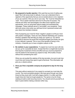 Recurring Income Secrets
Recurring Income Secrets - 15 -
1. Be prepared to handle rejection. Who said that any kind of selling was
easy? But it all comes down to attitude. If you can understand that a
rejection of the opportunity that you are so excited about is not a rejection
of you as a person, then you are on your way. “No” must be interpreted as
“next”. This is easier said than done but it’s the price of success. The
Internet and other new technologies now allow some rejection proof
approaches, such as using lead capture pages and autoresponder
messages. These methods serve to “pre-qualify” your prospects. There
still must come a time when you will have to be in personal contact with
your down line members however.
Part of preparing your mind for these ‘negative’ people is to fill your mind
with positive messages. There are many Network Marketing and “positive
thinking” speakers that will help you keep your spirits up. You will be
surprised to discover the boost that motivational tapes and books can give
to your attitude in general. This is one of the benefits of being in this
industry—it teaches you to have a brighter outlook on life.
2. Be realistic in your expectations. To expect too much too soon will only
set you up for a possible let down. Accept that this is a legitimate business
that requires investment of time and effort and you must be prepared to
sow the seeds for the harvest you expect to reap. Who builds a house
without first considering the cost?
When you are quoted the salaries of the big recruiters, be sure to ask how
much time and money they spent to get to that level. This information will
give you a clearer picture.
3. Once you find a reputable company be prepared to stay for the long
haul.
This goes without saying but if you expect to succeed you must stay the
course. The most successful people in life have gone through very trying
times but they stuck with it and left a legacy behind. It is often said that
tough times don’t last but tough people do. The same is true for those
seeking to build a solid recurring income. You should commit yourself to at
least 3 years before making a decision either way.
 