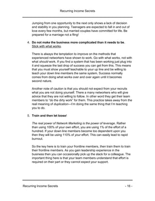 Recurring Income Secrets
Recurring Income Secrets - 16 -
Jumping from one opportunity to the next only shows a lack of decision
and stability in you planning. Teenagers are expected to fall in and out of
love every few months, but married couples have committed for life. Be
prepared for a marriage not a fling!
4. Do not make the business more complicated than it needs to be.
Stick with what works.
There is always the temptation to improve on the methods that
experienced networkers have shown to work. Go with what works, not with
what should work. If you find a system that has been working just plug into
it and squeeze the last drop of success you can get from this. This means
that you must show yourself teachable to your up line and be willing to
teach your down line members the same system. Success normally
comes from doing what works over and over again until it becomes
second nature.
Another note of caution is that you should not expect from your recruits
what you are not doing yourself. There a many networkers who will give
advice that they are not willing to follow. In other word they get their team
members to “do the dirty work” for them. This practice takes away from the
real meaning of duplication—I’m doing the same thing that I’m teaching
you to do.
5. Train and then let loose!
The real power of Network Marketing is the power of leverage. Rather
than using 100% of your own effort, you are using 1% of the effort of a
hundred. If your down line members become too dependent upon you
then they will be using 110% of your effort. This can easily lead to rapid
burnout.
So the key here is to train your frontline members, then train them to train
their frontline members. As you gain leadership experience in the
business then you can occasionally pick up the slack for a colleague. The
important thing here is that your team members understand that effort is
required on their part or they cannot expect your support.
 