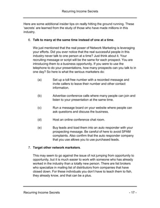 Recurring Income Secrets
Recurring Income Secrets - 17 -
Here are some additional insider tips on really hitting the ground running. These
‘secrets’ are learned from the study of those who have made millions in this
industry.
6. Talk to many at the same time instead of one at a time.
We just mentioned that the real power of Network Marketing is leveraging
your efforts. Did you ever notice that the real successful people in this
industry never talk to one person at a time? Just think about it. Your
recruiting message or script will be the same for each prospect. You are
introducing them to a business opportunity. If you were to use the
telephone to do your presentations, how many prospects can you talk to in
one day? So here is what the serious marketers do:
(a) Set up a toll free number with a recorded message and
invite callers to leave their number and other contact
information.
(b) Advertise conference calls where many people can join and
listen to your presentation at the same time.
(c) Run a message board on your website where people can
ask questions and discuss the business.
(d) Host an online conference chat room.
(e) Buy leads and load them into an auto responder with your
prospecting message. Be careful of here to avoid SPAM
complaints. Also confirm that the auto responder company
that you use allows you to use purchased leads.
7. Target other network marketers.
This may seem to go against the issue of not jumping from opportunity to
opportunity, but it is much easier to work with someone who has already
worked in the industry than a totally new person. There are list brokers
who specialize in mailing list of distributors from companies that have
closed down. For these individuals you don’t have to teach them to fish,
they already know, and that can be a plus.
 