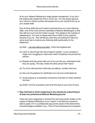 Recurring Income Secrets
Recurring Income Secrets - 19 -
At its core, Network Marketing is really people management. If you don’t
like dealing with people then this is not for you. You are always going to
be in direct or indirect contact with people and so you should brush up on
your people skills.
One of those skills that you’ll need to primarily focus on is your listening
skills. One of the most common downfalls of Network Marketingers is that
they talk too much and don’t listen enough. This applies to the majority of
salespersons. You have to always take time to listen to the customer
because if you do - they will tell you what they are looking for! Here are
some quick tips to improve your listening skills (particularly on the
telephone):
(a) Well ... just stop talking and listen. That’s the toughest part.
(b) Learn to view things from the prospect’s position. Is your prospect a
single mom struggling to make ends meet? Empathize and provide the
solution.
(c) Restate what the person tells you to be sure that you understand what
they are saying. This also makes the other person feel “heard.”
(d) Try not to interrupt them while they are talking—another hard one.
(e) Ask a lot of questions for clarification but not to be confrontational.
(f) Avoid jumping to unnecessary conclusions and learn to “listen between
the lines.”
(g) Smile! You’ll be surprised to see what this does to your tone of voice.
11.Stay informed in what’s happening in the industry by subscribing to
at least one professional Network Marketing journal.
There are many magazines to choose from and many books written on the
subject of Network Marketing. As an “expert” in the field you should be
able to speak of it in a professional way and be aware of the latest trends
and technologies available to you. Think of how impressed your prospects
 