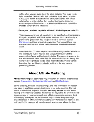 Recurring Income Secrets
Recurring Income Secrets - 20 -
will be when you can quote them the latest statistics. This helps you to
build immediate credibility with your prospects. If you expect to make
$20,000 per month, think about what other professionals with similar
salaries had to endure before they reached that level, a doctor for
example—years of medical schools, educational loans and internships!
Don’t be skimpy on your education.
12.Write your own book or produce Network Marketing tapes and CD’s.
This may appear to be a tall order but it is not as difficult as it first appears.
First you can publish an E-book even if you have this book written by a
professional ghostwriter. You can place a bid at a website such as
Elance.com and have writers bid on your job. This book will have your
name on the cover and no one has to know that you never wrote one
word!
Audiotapes and CD’s can be produced at home using a stereo recorder or
in a local sound studio. You can also use your computer with the
appropriate software and hardware to do this. There are many companies
that will reproduce these recordings for you at minimum cost. Having your
name on these products can be a real income booster. People want to
know that they are following a leader and that is the way you are
presenting yourself.
About Affiliate Marketing
Affiliate marketing has been made very popular on the Internet by companies
such as Amazon.com, ComissionJunction.com and ClickBank.com.
Strictly speaking, because you are getting a one-time commission for most of
your sales in an affiliate program this income is not really recurring. The trick
here is to join affiliate programs that offer a monthly service such as a web
hosting, or membership websites. Remember the key is that the product should
be consumable or requires renewal. Also affiliate or associate programs don’t
normally pay you beyond the second level so you cannot really build large
organizations as in a Network Marketing company, therefore your income is a bit
restricted. In this case you will have to spread wide—create a large frontline.
 