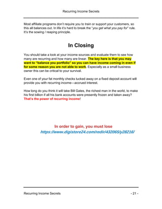 Recurring Income Secrets
Recurring Income Secrets - 21 -
Most affiliate programs don’t require you to train or support your customers, so
this all balances out. In life it’s hard to break the “you get what you pay for” rule.
It’s the sowing / reaping principle.
In Closing
You should take a look at your income sources and evaluate them to see how
many are recurring and how many are linear. The key here is that you may
want to “balance you portfolio” so you can have income coming in even if
for some reason you are not able to work. Especially as a small business
owner this can be critical to your survival.
Even one of your fat monthly checks tucked away on a fixed deposit account will
provide you with recurring income—accrued interest.
How long do you think it will take Bill Gates, the richest man in the world, to make
his first billion if all his bank accounts were presently frozen and taken away?
That’s the power of recurring income!
In order to gain, you must lose
https://www.digistore24.com/redir/432065/y28216/
 
