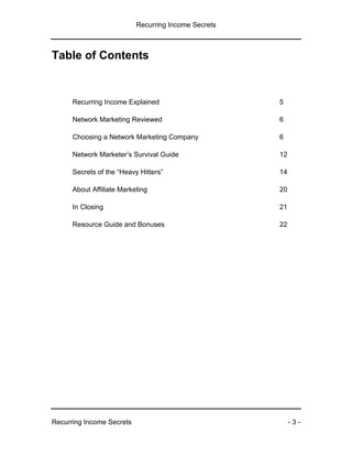 Recurring Income Secrets
Recurring Income Secrets - 3 -
Table of Contents
Recurring Income Explained 5
Network Marketing Reviewed 6
Choosing a Network Marketing Company 6
Network Marketer’s Survival Guide 12
Secrets of the “Heavy Hitters” 14
About Affiliate Marketing 20
In Closing 21
Resource Guide and Bonuses 22
 