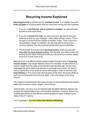 Recurring Income Secrets
Recurring Income Secrets - 5 -
Recurring Income Explained
Recurring Income is another term for residual income. In a nutshell, there are
three (3) types of income streams that you may have coming into your business.
1. If you do a one-time job, sale or perform a contract, you get paid once
and the income stops there.
2. If you do a normal 9 to 5 job, you will continue to get paid as long you
continue to work for your employer—often called a linear income. This is
the type of income that the majority of workers “enjoy.” Even if you are a
neurosurgeon, lawyer or engineer, you are only paid as long as you
continue working. You stop working and the bank account dwindles.
3. The third type of income is the recurring income where you are paid
even after you have stopped working. For example, you wrote a book and
as long as your book continues to sell, you will continue to receive royalty
income for a work done once.
Majority of rich and affluent people created wealth through a form of recurring
income stream. Take singer Michael Jackson for example; he still continues to
receive royalty from the sales of his records made decades ago. He can even
repackage the same oldies and sell them to generate new income. He doesn’t
have to spend time in the studio to record new songs in order to have the cash
keep flowing in! This is the most ideal situation of the three. We would all like to
work once and get paid over and over again. That is the power of recurring
income!
The majority of professionals that enjoy this type of income belong to the creative
fields such as actors, writers, singers, and inventors.
Unfortunately, not many of us are blessed with the talents Michael Jackson has,
let alone the opportunities to be in the lucrative industries. However, there is one
budding opportunity for any ordinary individual today to enjoy residual income
today in the 21st century.
You’ve guessed it: it’s none other than Network Marketing.
 