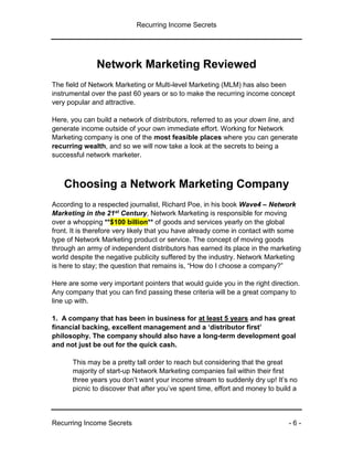 Recurring Income Secrets
Recurring Income Secrets - 6 -
Network Marketing Reviewed
The field of Network Marketing or Multi-level Marketing (MLM) has also been
instrumental over the past 60 years or so to make the recurring income concept
very popular and attractive.
Here, you can build a network of distributors, referred to as your down line, and
generate income outside of your own immediate effort. Working for Network
Marketing company is one of the most feasible places where you can generate
recurring wealth, and so we will now take a look at the secrets to being a
successful network marketer.
Choosing a Network Marketing Company
According to a respected journalist, Richard Poe, in his book Wave4 – Network
Marketing in the 21st Century, Network Marketing is responsible for moving
over a whopping **$100 billion** of goods and services yearly on the global
front. It is therefore very likely that you have already come in contact with some
type of Network Marketing product or service. The concept of moving goods
through an army of independent distributors has earned its place in the marketing
world despite the negative publicity suffered by the industry. Network Marketing
is here to stay; the question that remains is, “How do I choose a company?”
Here are some very important pointers that would guide you in the right direction.
Any company that you can find passing these criteria will be a great company to
line up with.
1. A company that has been in business for at least 5 years and has great
financial backing, excellent management and a ‘distributor first’
philosophy. The company should also have a long-term development goal
and not just be out for the quick cash.
This may be a pretty tall order to reach but considering that the great
majority of start-up Network Marketing companies fail within their first
three years you don’t want your income stream to suddenly dry up! It’s no
picnic to discover that after you’ve spent time, effort and money to build a
 