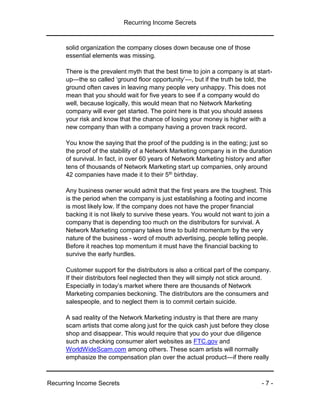 Recurring Income Secrets
Recurring Income Secrets - 7 -
solid organization the company closes down because one of those
essential elements was missing.
There is the prevalent myth that the best time to join a company is at start-
up—the so called ‘ground floor opportunity’—, but if the truth be told, the
ground often caves in leaving many people very unhappy. This does not
mean that you should wait for five years to see if a company would do
well, because logically, this would mean that no Network Marketing
company will ever get started. The point here is that you should assess
your risk and know that the chance of losing your money is higher with a
new company than with a company having a proven track record.
You know the saying that the proof of the pudding is in the eating; just so
the proof of the stability of a Network Marketing company is in the duration
of survival. In fact, in over 60 years of Network Marketing history and after
tens of thousands of Network Marketing start up companies, only around
42 companies have made it to their 5th birthday.
Any business owner would admit that the first years are the toughest. This
is the period when the company is just establishing a footing and income
is most likely low. If the company does not have the proper financial
backing it is not likely to survive these years. You would not want to join a
company that is depending too much on the distributors for survival. A
Network Marketing company takes time to build momentum by the very
nature of the business - word of mouth advertising, people telling people.
Before it reaches top momentum it must have the financial backing to
survive the early hurdles.
Customer support for the distributors is also a critical part of the company.
If their distributors feel neglected then they will simply not stick around.
Especially in today’s market where there are thousands of Network
Marketing companies beckoning. The distributors are the consumers and
salespeople, and to neglect them is to commit certain suicide.
A sad reality of the Network Marketing industry is that there are many
scam artists that come along just for the quick cash just before they close
shop and disappear. This would require that you do your due diligence
such as checking consumer alert websites as FTC.gov and
WorldWideScam.com among others. These scam artists will normally
emphasize the compensation plan over the actual product—if there really
 