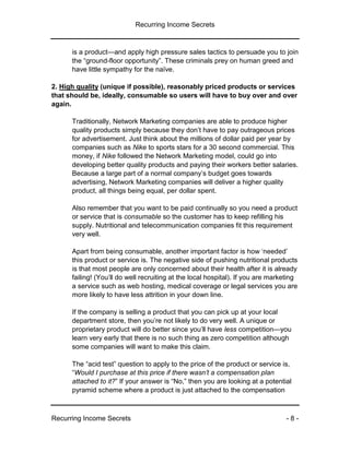 Recurring Income Secrets
Recurring Income Secrets - 8 -
is a product—and apply high pressure sales tactics to persuade you to join
the “ground-floor opportunity”. These criminals prey on human greed and
have little sympathy for the naïve.
2. High quality (unique if possible), reasonably priced products or services
that should be, ideally, consumable so users will have to buy over and over
again.
Traditionally, Network Marketing companies are able to produce higher
quality products simply because they don’t have to pay outrageous prices
for advertisement. Just think about the millions of dollar paid per year by
companies such as Nike to sports stars for a 30 second commercial. This
money, if Nike followed the Network Marketing model, could go into
developing better quality products and paying their workers better salaries.
Because a large part of a normal company’s budget goes towards
advertising, Network Marketing companies will deliver a higher quality
product, all things being equal, per dollar spent.
Also remember that you want to be paid continually so you need a product
or service that is consumable so the customer has to keep refilling his
supply. Nutritional and telecommunication companies fit this requirement
very well.
Apart from being consumable, another important factor is how ‘needed’
this product or service is. The negative side of pushing nutritional products
is that most people are only concerned about their health after it is already
failing! (You’ll do well recruiting at the local hospital). If you are marketing
a service such as web hosting, medical coverage or legal services you are
more likely to have less attrition in your down line.
If the company is selling a product that you can pick up at your local
department store, then you’re not likely to do very well. A unique or
proprietary product will do better since you’ll have less competition—you
learn very early that there is no such thing as zero competition although
some companies will want to make this claim.
The “acid test” question to apply to the price of the product or service is,
“Would I purchase at this price if there wasn’t a compensation plan
attached to it?” If your answer is “No,” then you are looking at a potential
pyramid scheme where a product is just attached to the compensation
 