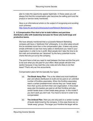 Recurring Income Secrets
Recurring Income Secrets - 9 -
plan to make the opportunity appear legitimate. In these cases you will
always find that the compensation plan becomes the selling point and the
product or service rarely mentioned.
Here is an informational article on the subject of recognizing and avoiding
such schemes:
http://www.ftc.gov/bcp/conline/pubs/invest/Network Marketing.htm
3. A Compensation Plan that is fair to both fulltime and part-time
distributors alike with leadership bonuses for those who build large and
productive teams.
We have already mentioned that a successful Network Marketing
company will have a “distributor first” philosophy. In no other place should
this be exhibited more than in the compensation plan. It takes only some
simple arithmetic to see how many sales or distributors you need in your
organization in order to be in profit. Most people don’t take the time to do
the math and sometimes are “deceived” by the fancy potential income
charts that are put out by the company.
The point here is that you need to read between the lines and the fine print
to be sure what you are paid for your effort. Most people will skim this
section because it may read like a tax code and who likes to do their
taxes? That’s why we hire accountants.
Compensation plans fall into basically four types:
(a) The Break Away Plan. This is the oldest and most traditional
plan and allows distributors to build and be paid on an unlimited
number of frontline associates. When the frontline associates
reach a certain predetermined volume they can “break away”
from their up line and form their own organization. In this break
away plan the leaders are paid on all their frontline and also
certain levels down in their break away groups. In this model if
you don’t work you don’t eat. You have to recruit in order to be
compensated.
(b) The Unilevel Plan. Here you are only paid on a certain number
of levels determined by the company. In this case there are no
‘break away’ groups. The larger your frontline the larger will be
 