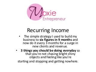 Recurring Income
• The simple strategy I used to build my
business to six figures in 9 months and
now do it every 3 months for a surge in
new clients and revenue.
• 3 things you should be doing everyday so
that you’re not chasing bright shiny
objects and feeling like you’re
starting and stopping and getting nowhere.
 