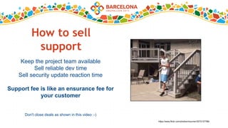 How to sell
support
Keep the project team available
Sell reliable dev time
Sell security update reaction time
Support fee is like an ensurance fee for
your customer
Don't close deals as shown in this video :-)
https://www.flickr.com/photos/mourner/3273137788/
 
