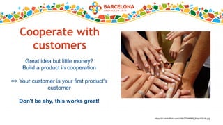 Cooperate with
customers
Great idea but little money?
Build a product in cooperation
=> Your customer is your first product's
customer
Don't be shy, this works great!
https://c1.staticflickr.com/1/40/77346889_91ec153c36.jpg
 