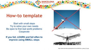 How-to template
Start with small steps
Try to solve your own needs
Be open to find real world problems
Cooperate
If you fail, LEARN and fail often to
improve using SMALL steps
https://upload.wikimedia.org/wikipedia/commons/d/d9/Otto_is_going_to_fly.jpg
 