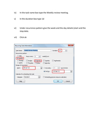 iv)

In the task name box type the Weekly review meeting.

v)

In the duration box type 1d

vi)

Under recurrence pattern give the week and the day details (start and the
stop date.

vii)

Click ok

 