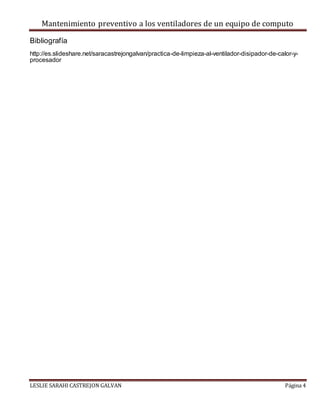 Mantenimiento preventivo a los ventiladores de un equipo de computo
LESLIE SARAHI CASTREJON GALVAN Página 4
Bibliografía
http://es.slideshare.net/saracastrejongalvan/practica-de-limpieza-al-ventilador-disipador-de-calor-y-
procesador
 
