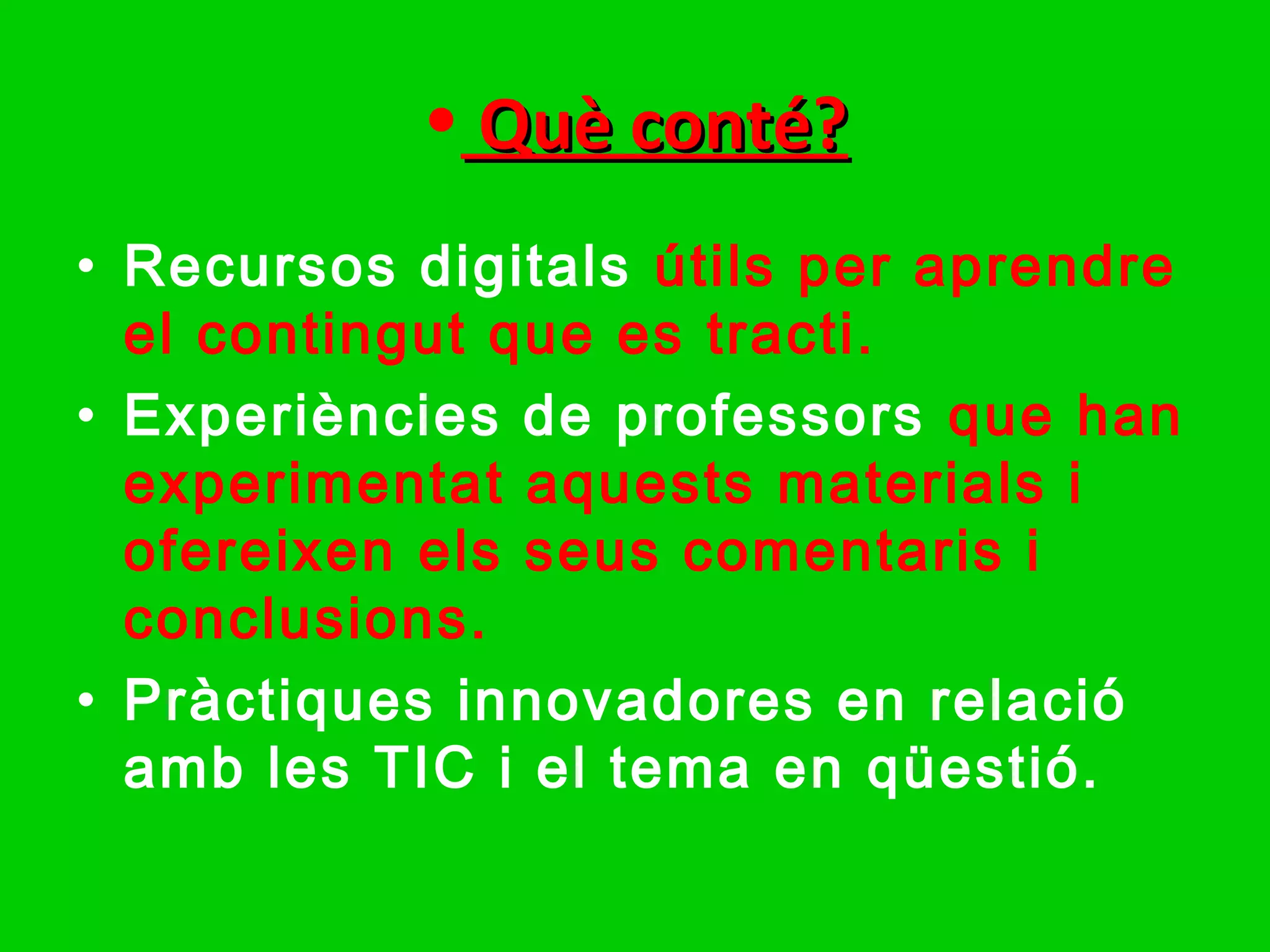 • Què conté?
• Recursos digitals útils per aprendre
  el contingut que es tracti.
• Experiències de professors que han
  experimentat aquests materials i
  ofereixen els seus comentaris i
  conclusions.
• Pràctiques innovadores en relació
  amb les TIC i el tema en qüestió.
 
