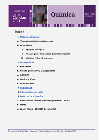 Índice
1. Material audiovisual
a. Videos #popularizacióndesdecasa
b. Otros videos
i. Química Biológica
ii. Tecnología de Alimentos y Química Industrial
iii. Química Física e Inorgánica
2. Notas gráficas
a. NexCiencia
b. Revista Química Viva y Exactamente
c. CONICET
d. Medios gráficos
e. Otros recursos
3. Páginas web
4. Intervenciones en radio
5. Didáctica de la Química
a. Producciones didácticas en la página de la CCPEMS
b. Libros
c. Juan y Mateo - CONICET Documental
Recursero de Química - Equipo de Popularización de la Ciencia - Exactas UBA
 