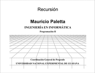 Presentación




                Recursión

          Mauricio Paletta
     INGENIERÍA EN INFORMÁTICA
                  Programación II




          Coordinación General de Pregrado
UNIVERSIDAD NACIONAL EXPERIMENTAL DE GUAYANA

                               Programación II
 