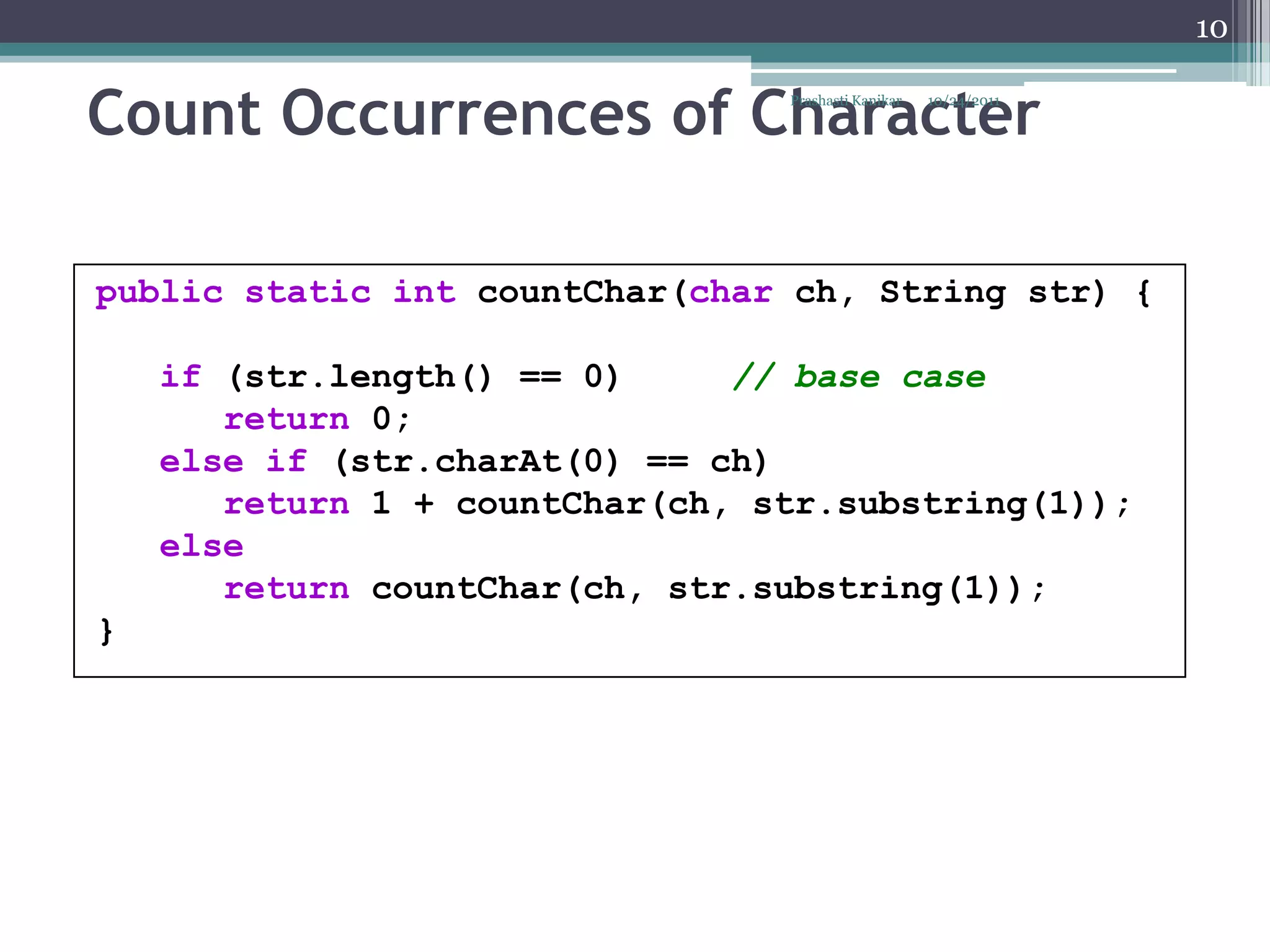 10


Count Occurrences of Character   Prashasti Kanikar   10/24/2011




public static int countChar(char ch, String str) {

    if (str.length() == 0)     // base case
       return 0;
    else if (str.charAt(0) == ch)
       return 1 + countChar(ch, str.substring(1));
    else
       return countChar(ch, str.substring(1));
}
 