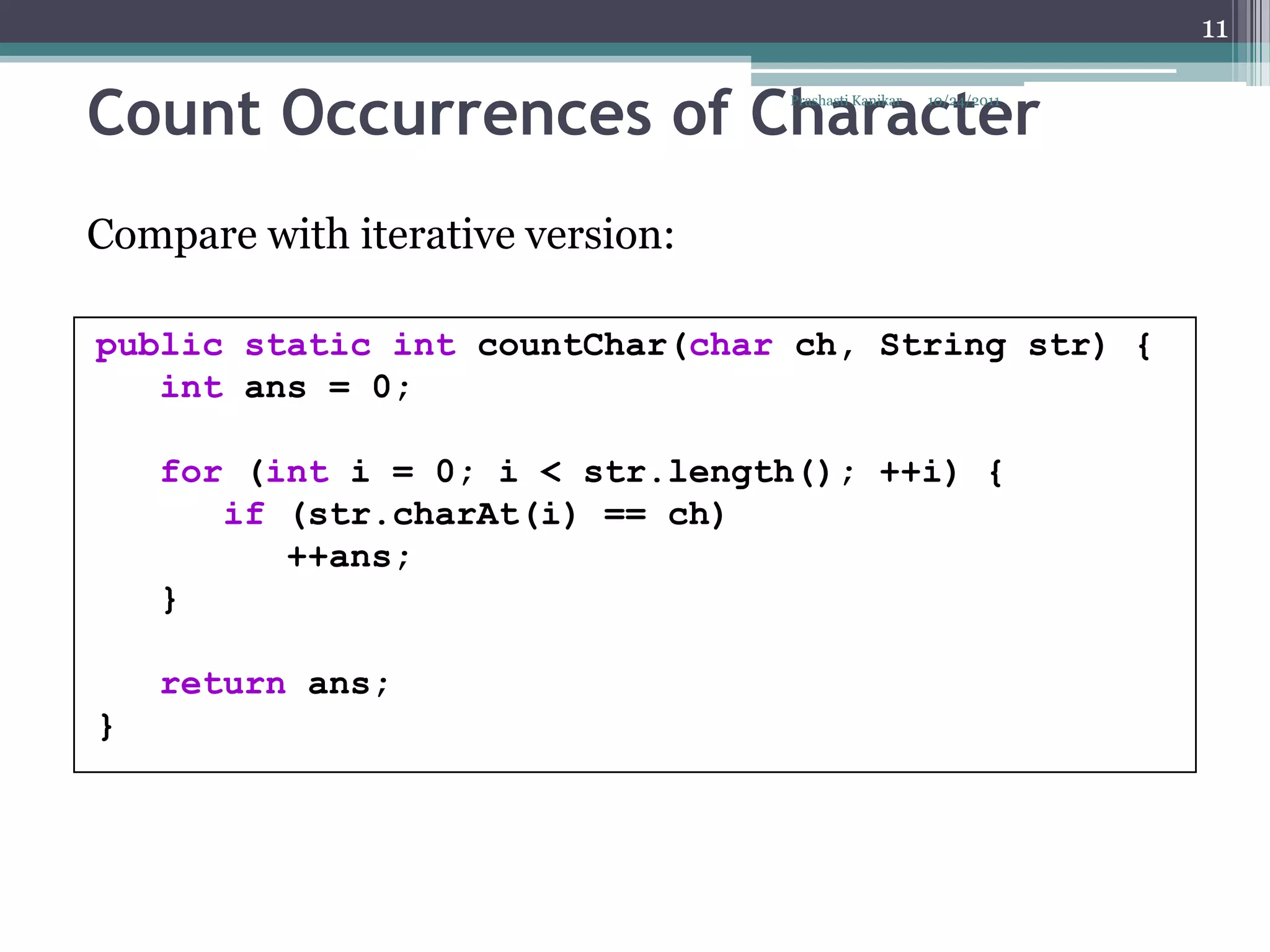 11


Count Occurrences of Character    Prashasti Kanikar   10/24/2011




Compare with iterative version:

public static int countChar(char ch, String str) {
   int ans = 0;

    for (int i = 0; i < str.length(); ++i) {
       if (str.charAt(i) == ch)
          ++ans;
    }

    return ans;
}
 