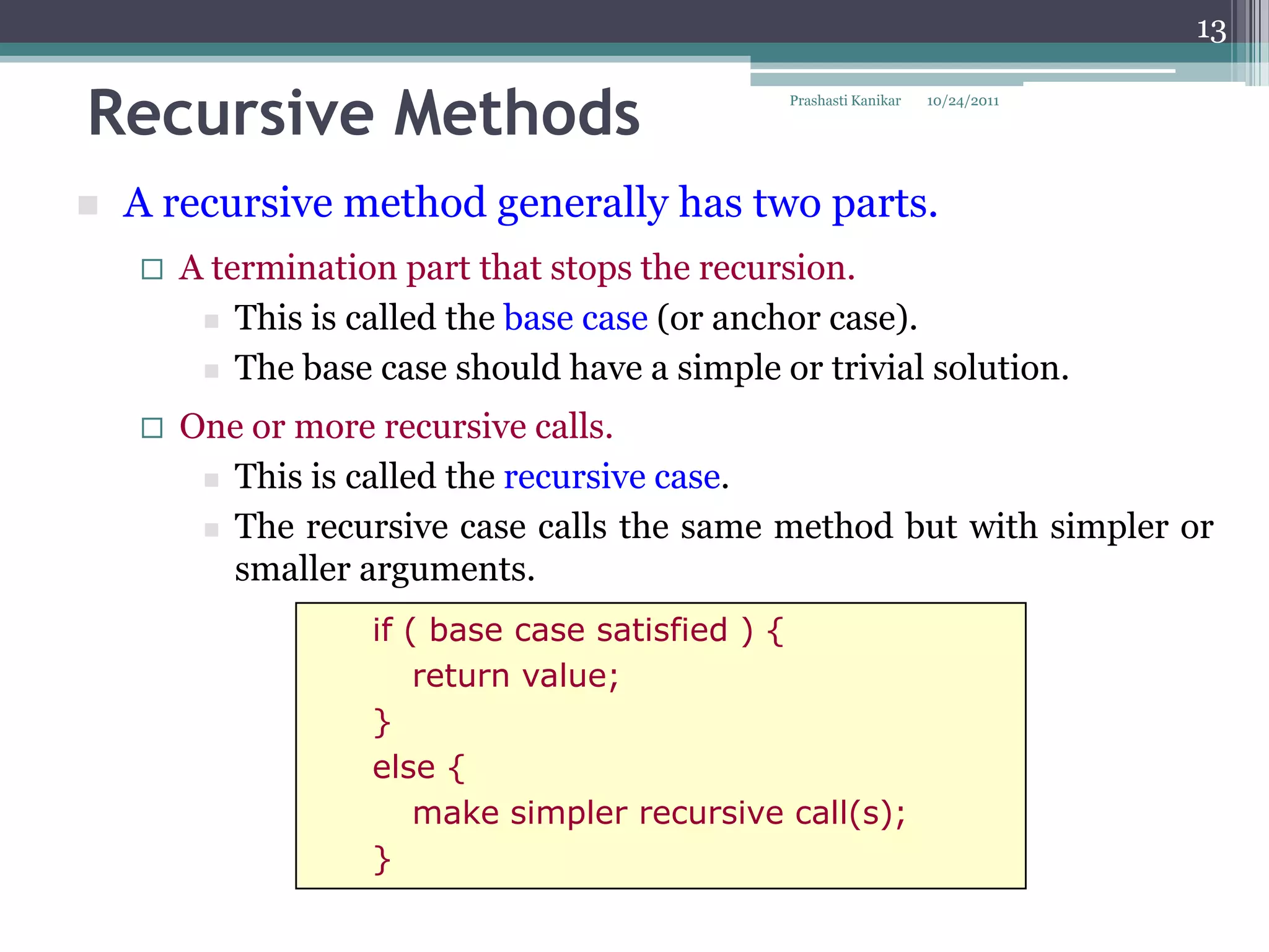 13


Recursive Methods                              Prashasti Kanikar   10/24/2011




   A recursive method generally has two parts.
       A termination part that stops the recursion.
          This is called the base case (or anchor case).

          The base case should have a simple or trivial solution.

       One or more recursive calls.
          This is called the recursive case.

          The recursive case calls the same method but with simpler or
           smaller arguments.
                    if ( base case satisfied ) {
                        return value;
                    }
                    else {
                        make simpler recursive call(s);
                    }
 