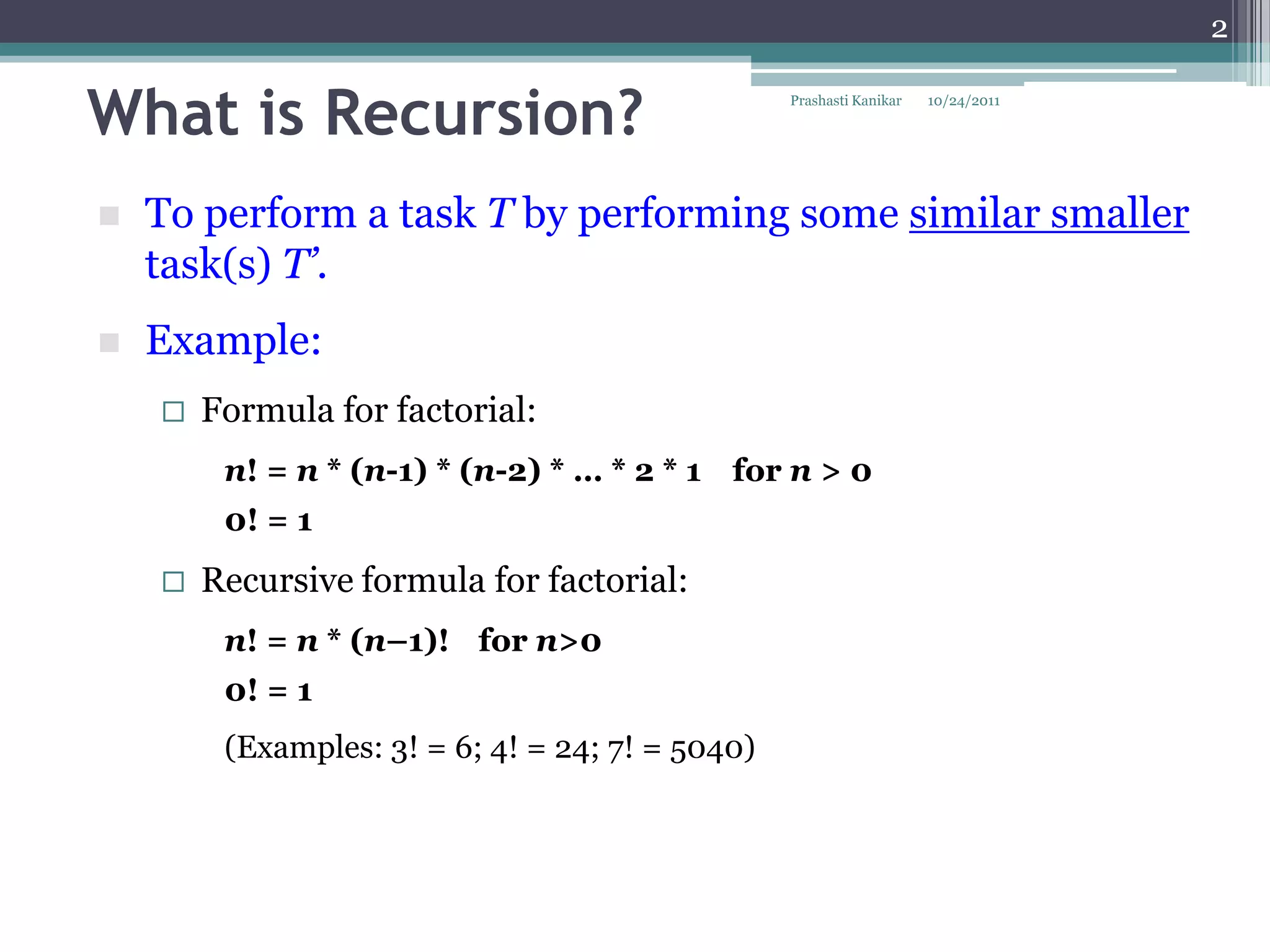 2


What is Recursion?                                Prashasti Kanikar   10/24/2011




   To perform a task T by performing some similar smaller
    task(s) T’.
   Example:
       Formula for factorial:
         n! = n * (n-1) * (n-2) * … * 2 * 1 for n > 0
         0! = 1
       Recursive formula for factorial:
         n! = n * (n–1)! for n>0
         0! = 1
         (Examples: 3! = 6; 4! = 24; 7! = 5040)
 