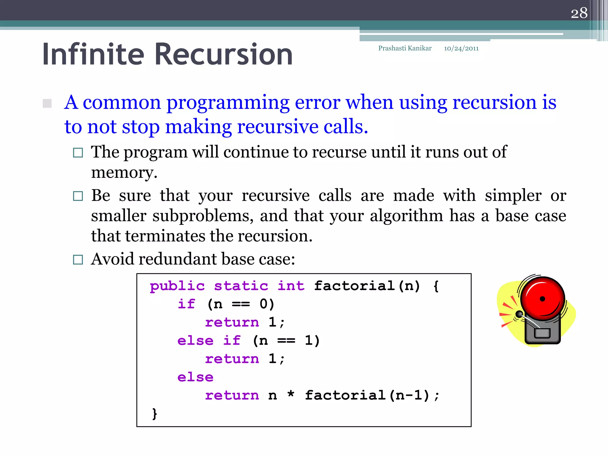 28


Infinite Recursion                          Prashasti Kanikar   10/24/2011




   A common programming error when using recursion is
    to not stop making recursive calls.
       The program will continue to recurse until it runs out of
        memory.
       Be sure that your recursive calls are made with simpler or
        smaller subproblems, and that your algorithm has a base case
        that terminates the recursion.
       Avoid redundant base case:
               public static int factorial(n) {
                  if (n == 0)
                     return 1;
                  else if (n == 1)
                     return 1;
                  else
                     return n * factorial(n-1);
               }
 