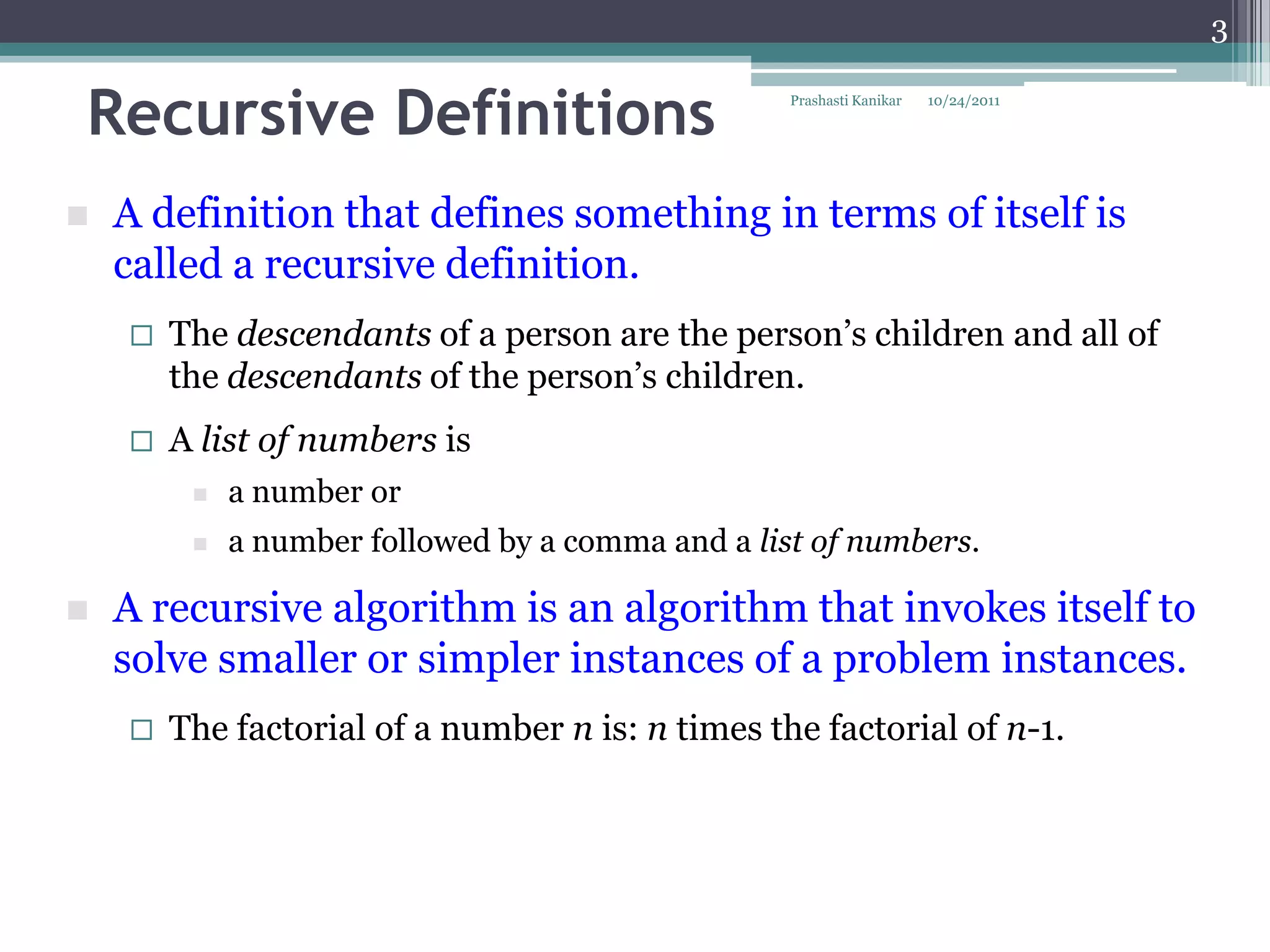 3


Recursive Definitions                              Prashasti Kanikar   10/24/2011




   A definition that defines something in terms of itself is
    called a recursive definition.
       The descendants of a person are the person‟s children and all of
        the descendants of the person‟s children.
       A list of numbers is
            a number or
            a number followed by a comma and a list of numbers.

   A recursive algorithm is an algorithm that invokes itself to
    solve smaller or simpler instances of a problem instances.
       The factorial of a number n is: n times the factorial of n-1.
 