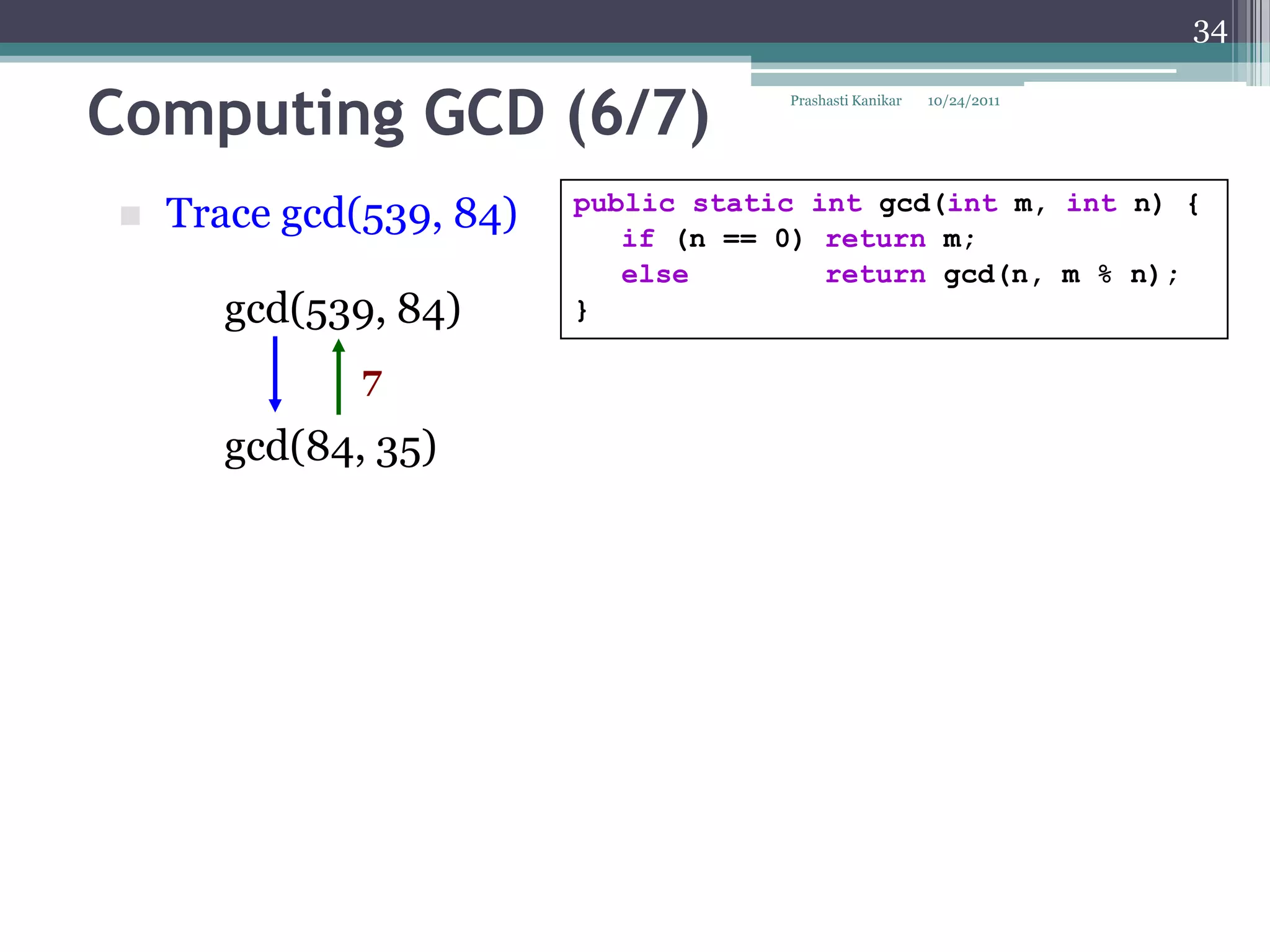 34


Computing GCD (6/7)                  Prashasti Kanikar   10/24/2011




                         public static int gcd(int m, int n) {
   Trace gcd(539, 84)      if (n == 0) return m;
                            else        return gcd(n, m % n);
      gcd(539, 84)       }

              7
      gcd(84, 35)
 