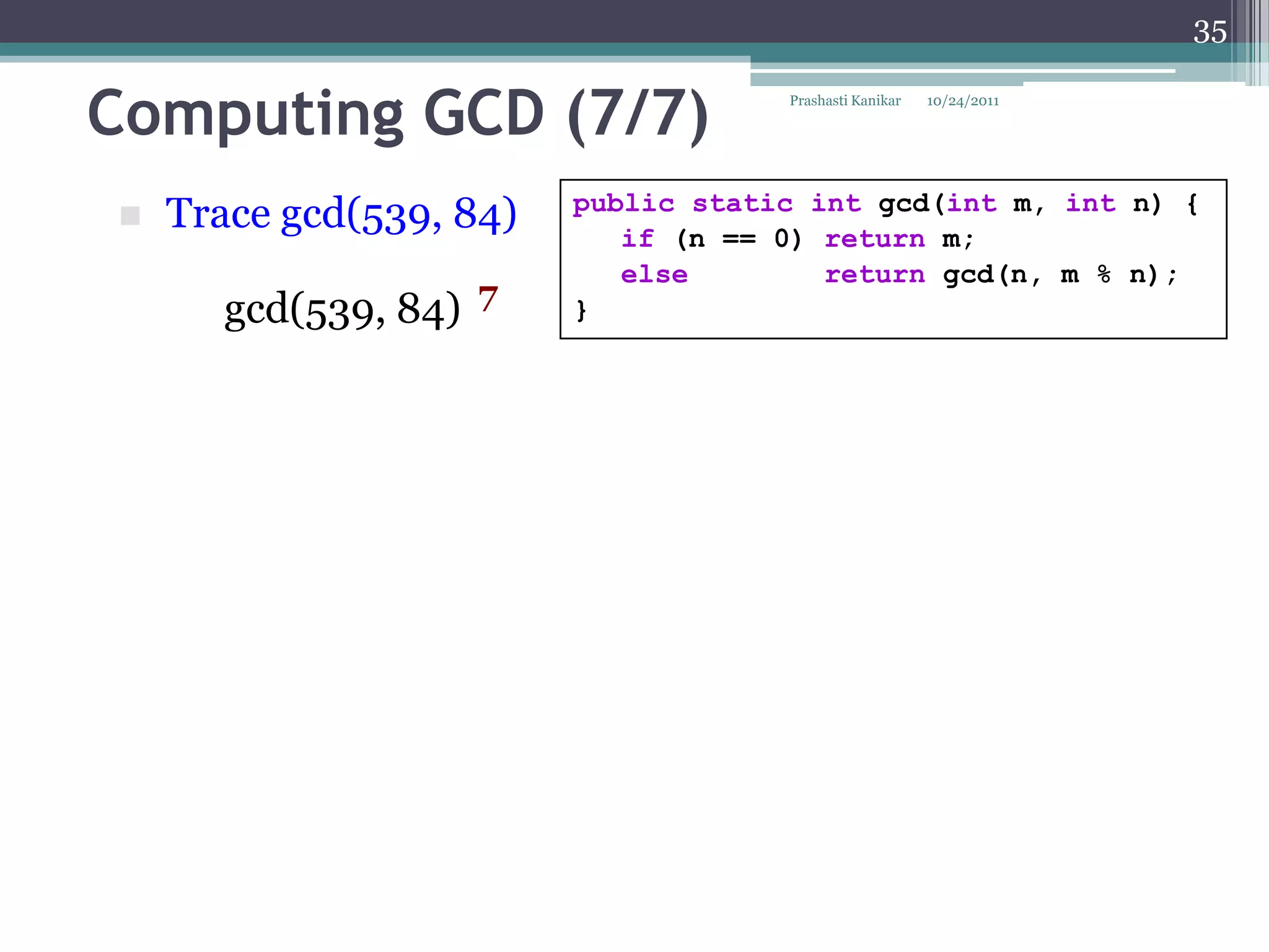 35


Computing GCD (7/7)                  Prashasti Kanikar   10/24/2011




                         public static int gcd(int m, int n) {
   Trace gcd(539, 84)      if (n == 0) return m;
                            else        return gcd(n, m % n);
      gcd(539, 84) 7     }
 