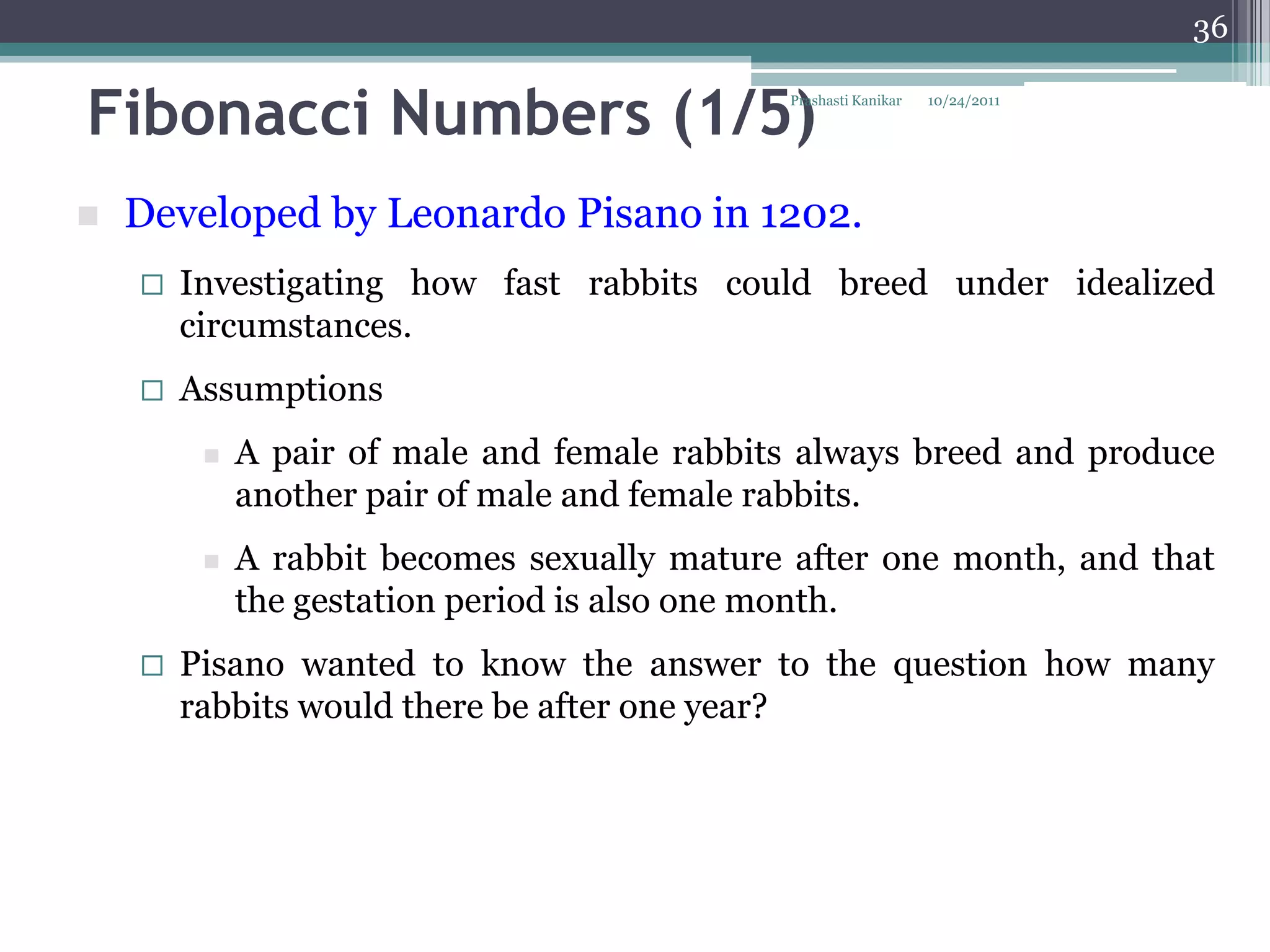 36


Fibonacci Numbers (1/5)                      Prashasti Kanikar   10/24/2011




   Developed by Leonardo Pisano in 1202.
       Investigating how fast rabbits could breed under idealized
        circumstances.
       Assumptions
            A pair of male and female rabbits always breed and produce
             another pair of male and female rabbits.
            A rabbit becomes sexually mature after one month, and that
             the gestation period is also one month.
       Pisano wanted to know the answer to the question how many
        rabbits would there be after one year?
 