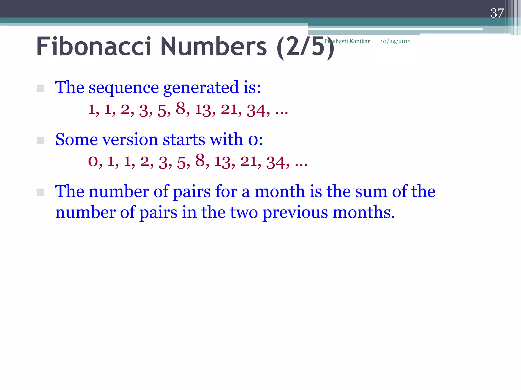 37


Fibonacci Numbers (2/5)                     Prashasti Kanikar   10/24/2011




   The sequence generated is:
        1, 1, 2, 3, 5, 8, 13, 21, 34, …
   Some version starts with 0:
       0, 1, 1, 2, 3, 5, 8, 13, 21, 34, …
   The number of pairs for a month is the sum of the
    number of pairs in the two previous months.
 