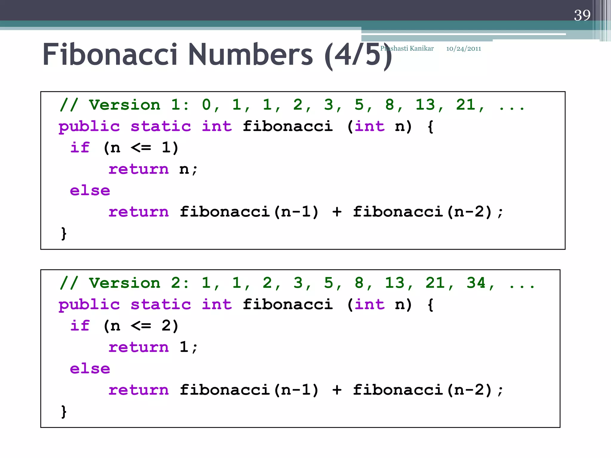 39


Fibonacci Numbers (4/5)         Prashasti Kanikar   10/24/2011




 // Version 1: 0, 1, 1, 2, 3, 5, 8, 13, 21, ...
 public static int fibonacci (int n) {
   if (n <= 1)
       return n;
   else
       return fibonacci(n-1) + fibonacci(n-2);
 }

 // Version 2: 1, 1, 2, 3, 5, 8, 13, 21, 34, ...
 public static int fibonacci (int n) {
   if (n <= 2)
       return 1;
   else
       return fibonacci(n-1) + fibonacci(n-2);
 }
 