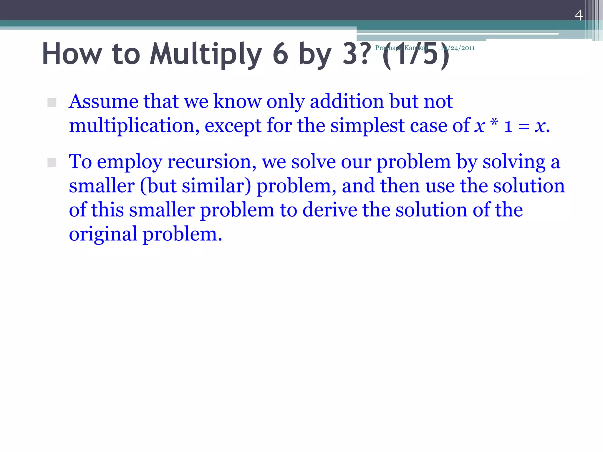 4


How to Multiply 6 by 3? (1/5)           Prashasti Kanikar   10/24/2011




   Assume that we know only addition but not
    multiplication, except for the simplest case of x * 1 = x.
   To employ recursion, we solve our problem by solving a
    smaller (but similar) problem, and then use the solution
    of this smaller problem to derive the solution of the
    original problem.
 