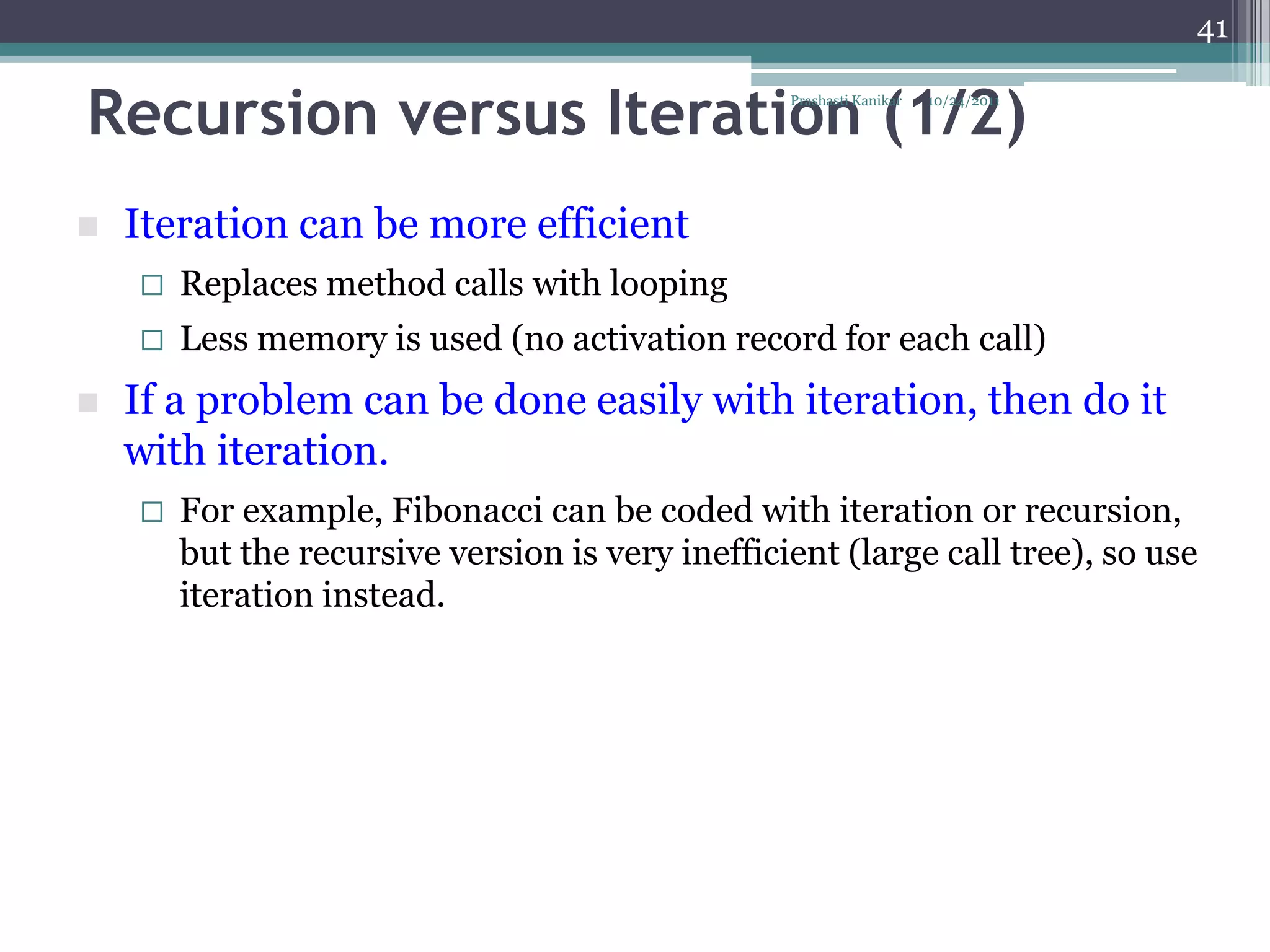 41


Recursion versus Iteration (1/2)                  Prashasti Kanikar   10/24/2011




   Iteration can be more efficient
       Replaces method calls with looping
       Less memory is used (no activation record for each call)
   If a problem can be done easily with iteration, then do it
    with iteration.
       For example, Fibonacci can be coded with iteration or recursion,
        but the recursive version is very inefficient (large call tree), so use
        iteration instead.
 