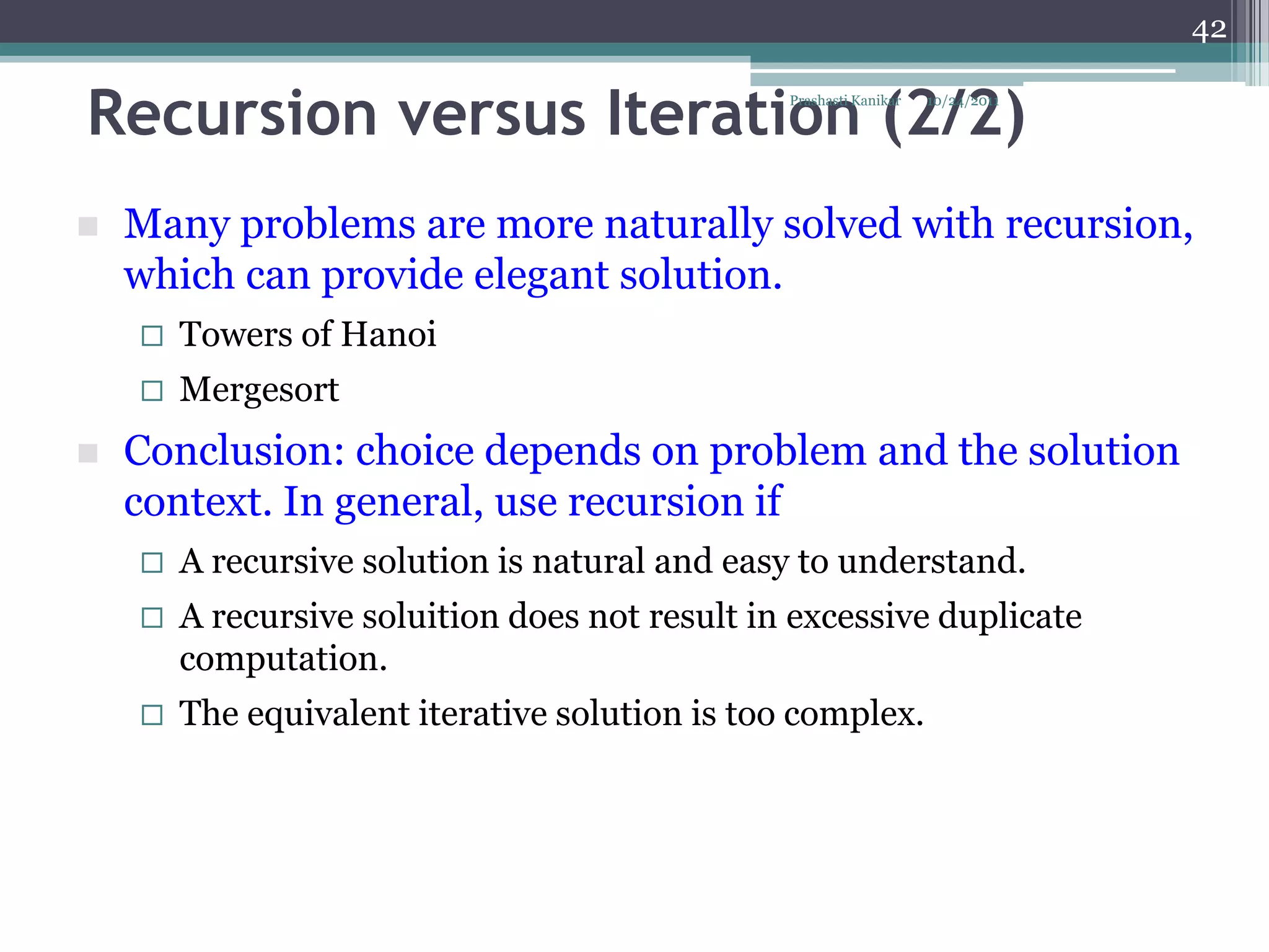 42


Recursion versus Iteration (2/2)                Prashasti Kanikar   10/24/2011




   Many problems are more naturally solved with recursion,
    which can provide elegant solution.
       Towers of Hanoi
       Mergesort
   Conclusion: choice depends on problem and the solution
    context. In general, use recursion if
       A recursive solution is natural and easy to understand.
       A recursive soluition does not result in excessive duplicate
        computation.
       The equivalent iterative solution is too complex.
 